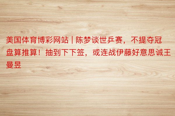 美国体育博彩网站 | 陈梦谈世乒赛，不提夺冠盘算推算！抽到下下签，或连战伊藤好意思诚王曼昱