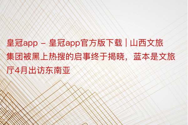 皇冠app - 皇冠app官方版下载 | 山西文旅集团被黑上热搜的启事终于揭晓，蓝本是文旅厅4月出访东南亚