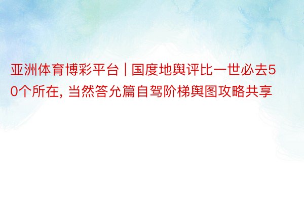 亚洲体育博彩平台 | 国度地舆评比一世必去50个所在， 当然答允篇自驾阶梯舆图攻略共享