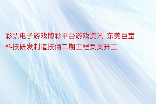彩票电子游戏博彩平台游戏资讯_东莞巨室科技研发制造技俩二期工程负责开工