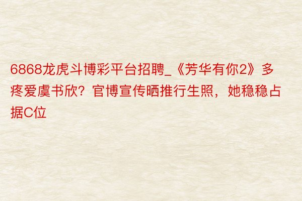6868龙虎斗博彩平台招聘_《芳华有你2》多疼爱虞书欣？官博宣传晒推行生照，她稳稳占据C位