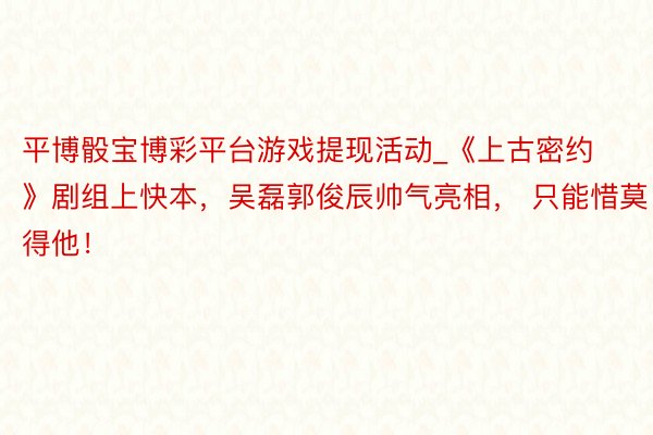 平博骰宝博彩平台游戏提现活动_《上古密约》剧组上快本，吴磊郭俊辰帅气亮相， 只能惜莫得他！