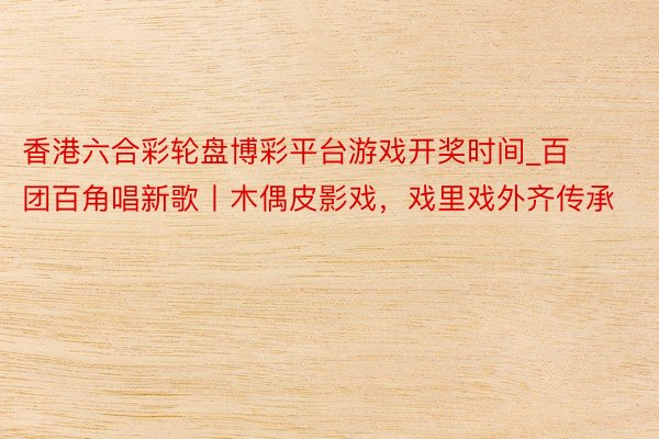 香港六合彩轮盘博彩平台游戏开奖时间_百团百角唱新歌丨木偶皮影戏，戏里戏外齐传承