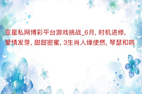 亚星私网博彩平台游戏挑战_6月， 时机进修， 爱情发芽， 甜甜密蜜， 3生肖人缘使然， 琴瑟和鸣