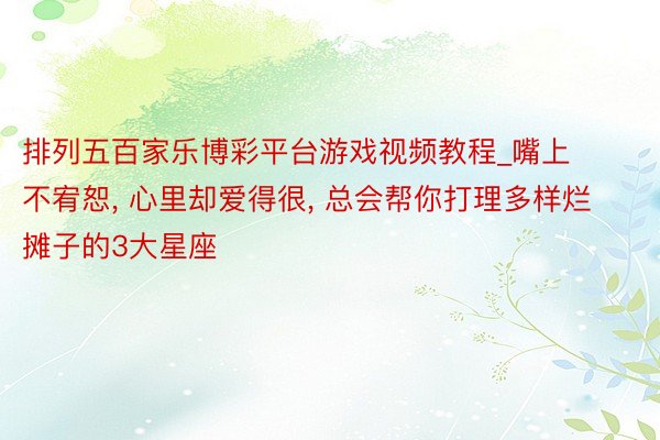 排列五百家乐博彩平台游戏视频教程_嘴上不宥恕， 心里却爱得很， 总会帮你打理多样烂摊子的3大星座