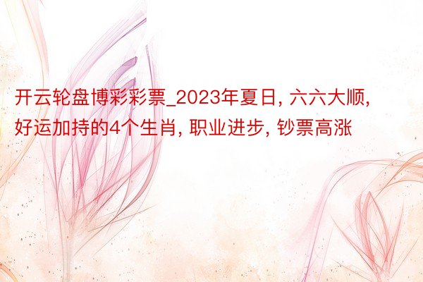 开云轮盘博彩彩票_2023年夏日， 六六大顺， 好运加持的4个生肖， 职业进步， 钞票高涨