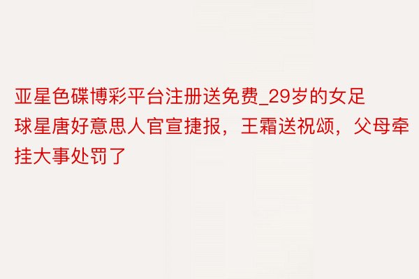 亚星色碟博彩平台注册送免费_29岁的女足球星唐好意思人官宣捷报，王霜送祝颂，父母牵挂大事处罚了