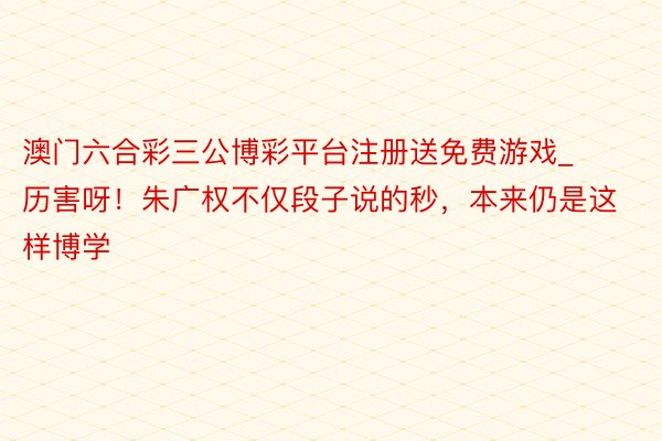 澳门六合彩三公博彩平台注册送免费游戏_历害呀！朱广权不仅段子说的秒，本来仍是这样博学