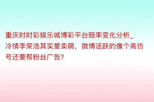 重庆时时彩娱乐城博彩平台赔率变化分析_冷情李荣浩其实爱卖萌，微博活跃的像个高仿号还要帮粉丝广告？