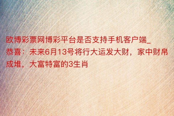 欧博彩票网博彩平台是否支持手机客户端_恭喜：未来6月13号将行大运发大财，家中财帛成堆，大富特富的3生肖