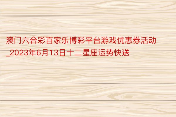 澳门六合彩百家乐博彩平台游戏优惠券活动_2023年6月13日十二星座运势快送