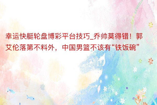 幸运快艇轮盘博彩平台技巧_乔帅莫得错！郭艾伦落第不料外，中国男篮不该有“铁饭碗”