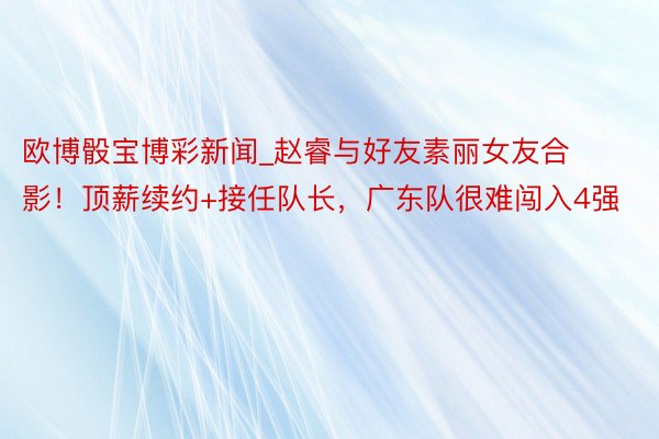 欧博骰宝博彩新闻_赵睿与好友素丽女友合影！顶薪续约+接任队长，广东队很难闯入4强